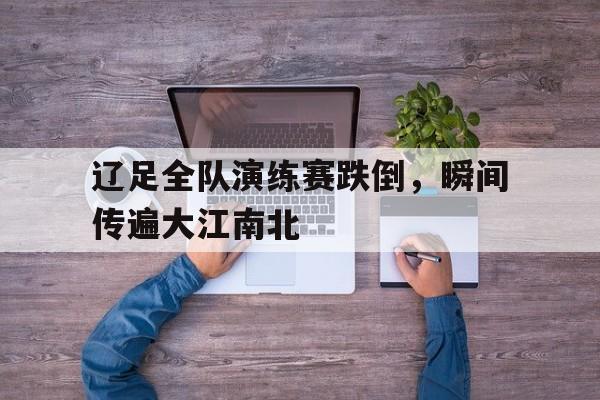 关于辽足全队演练赛跌倒，瞬间传遍大江南北的信息